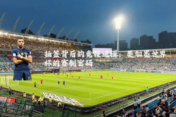 抽签背后的竞技逻辑:美加墨世界杯的赛制密码